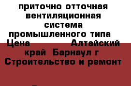 приточно-отточная вентиляционная система промышленного типа › Цена ­ 25 000 - Алтайский край, Барнаул г. Строительство и ремонт » Вентиляция и кондиционирование   